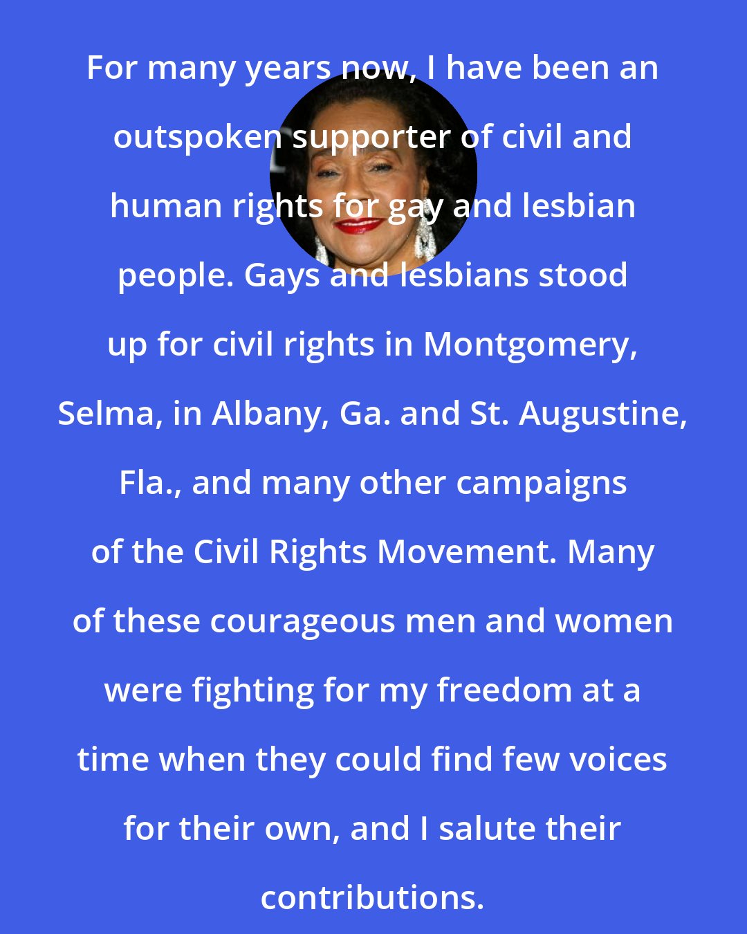 Coretta Scott King: For many years now, I have been an outspoken supporter of civil and human rights for gay and lesbian people. Gays and lesbians stood up for civil rights in Montgomery, Selma, in Albany, Ga. and St. Augustine, Fla., and many other campaigns of the Civil Rights Movement. Many of these courageous men and women were fighting for my freedom at a time when they could find few voices for their own, and I salute their contributions.