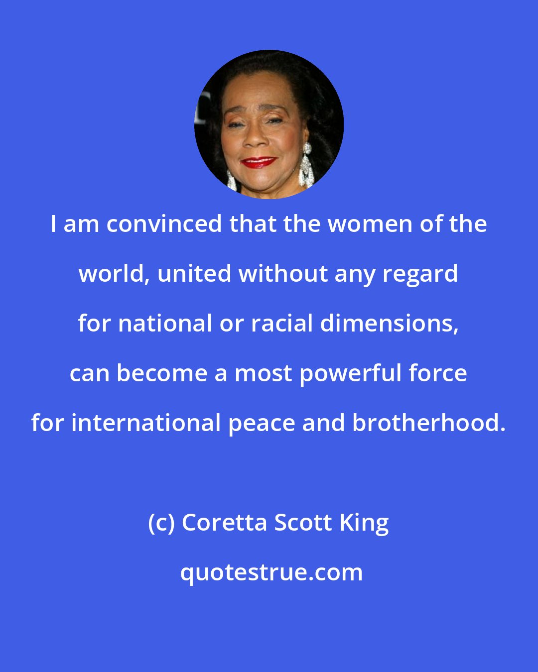 Coretta Scott King: I am convinced that the women of the world, united without any regard for national or racial dimensions, can become a most powerful force for international peace and brotherhood.