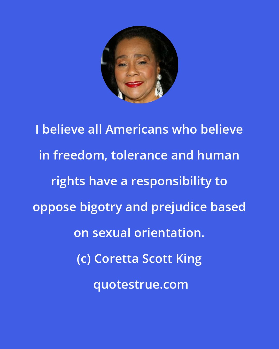 Coretta Scott King: I believe all Americans who believe in freedom, tolerance and human rights have a responsibility to oppose bigotry and prejudice based on sexual orientation.