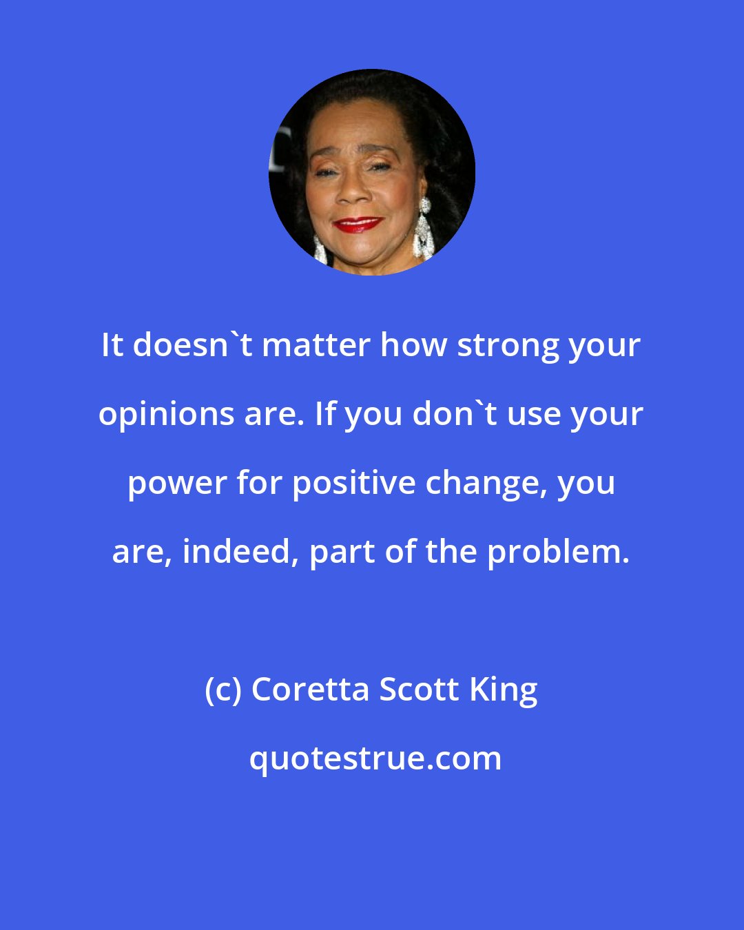 Coretta Scott King: It doesn't matter how strong your opinions are. If you don't use your power for positive change, you are, indeed, part of the problem.