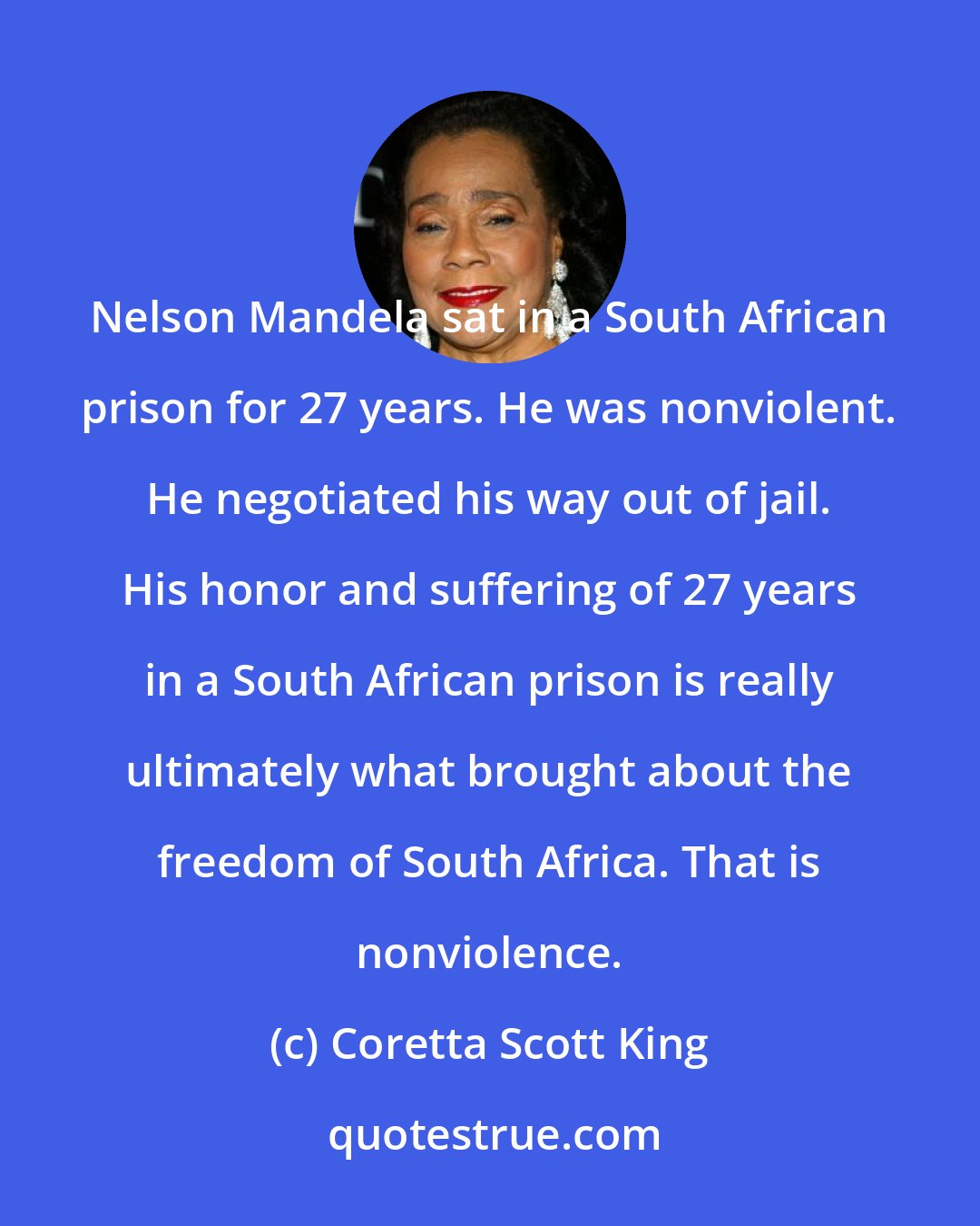 Coretta Scott King: Nelson Mandela sat in a South African prison for 27 years. He was nonviolent. He negotiated his way out of jail. His honor and suffering of 27 years in a South African prison is really ultimately what brought about the freedom of South Africa. That is nonviolence.