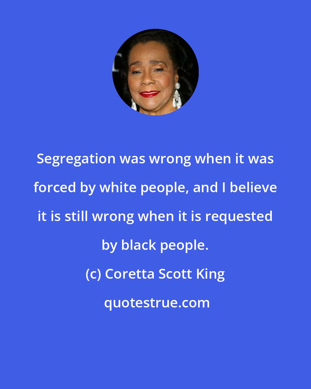 Coretta Scott King: Segregation was wrong when it was forced by white people, and I believe it is still wrong when it is requested by black people.