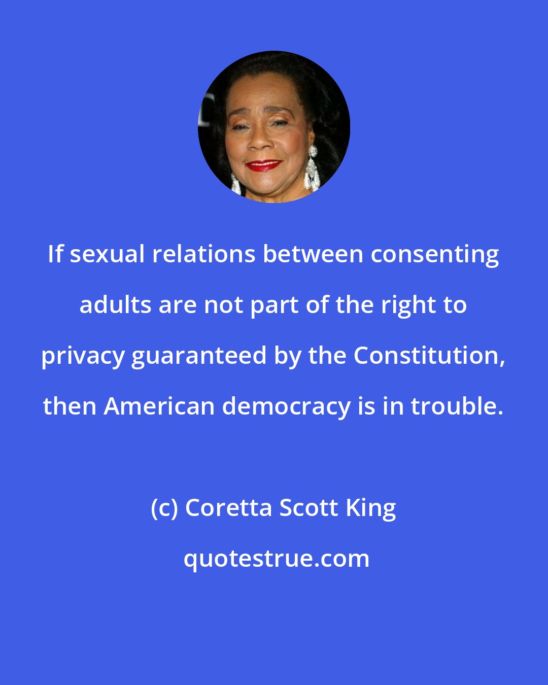 Coretta Scott King: If sexual relations between consenting adults are not part of the right to privacy guaranteed by the Constitution, then American democracy is in trouble.