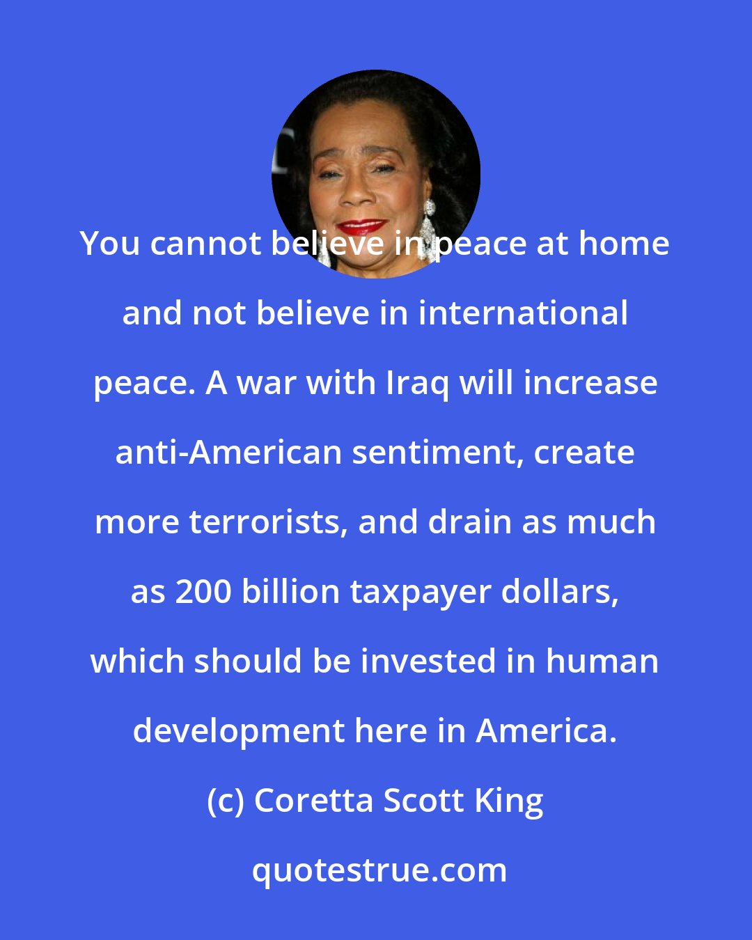 Coretta Scott King: You cannot believe in peace at home and not believe in international peace. A war with Iraq will increase anti-American sentiment, create more terrorists, and drain as much as 200 billion taxpayer dollars, which should be invested in human development here in America.