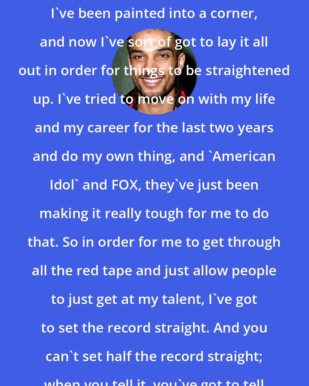 Corey Clark: This is basically the last resort. I've been painted into a corner, and now I've sort of got to lay it all out in order for things to be straightened up. I've tried to move on with my life and my career for the last two years and do my own thing, and 'American Idol' and FOX, they've just been making it really tough for me to do that. So in order for me to get through all the red tape and just allow people to just get at my talent, I've got to set the record straight. And you can't set half the record straight; when you tell it, you've got to tell it all.