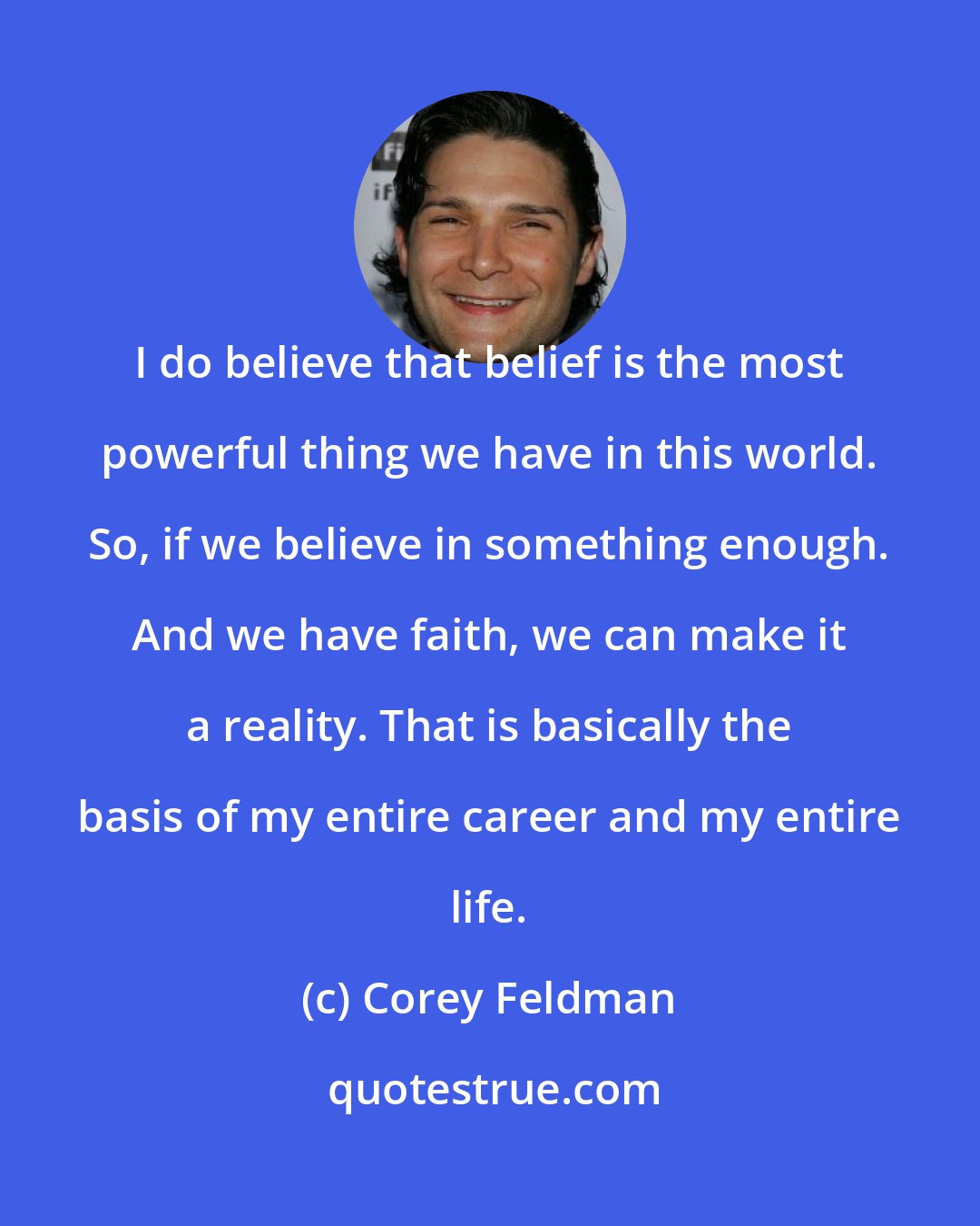 Corey Feldman: I do believe that belief is the most powerful thing we have in this world. So, if we believe in something enough. And we have faith, we can make it a reality. That is basically the basis of my entire career and my entire life.