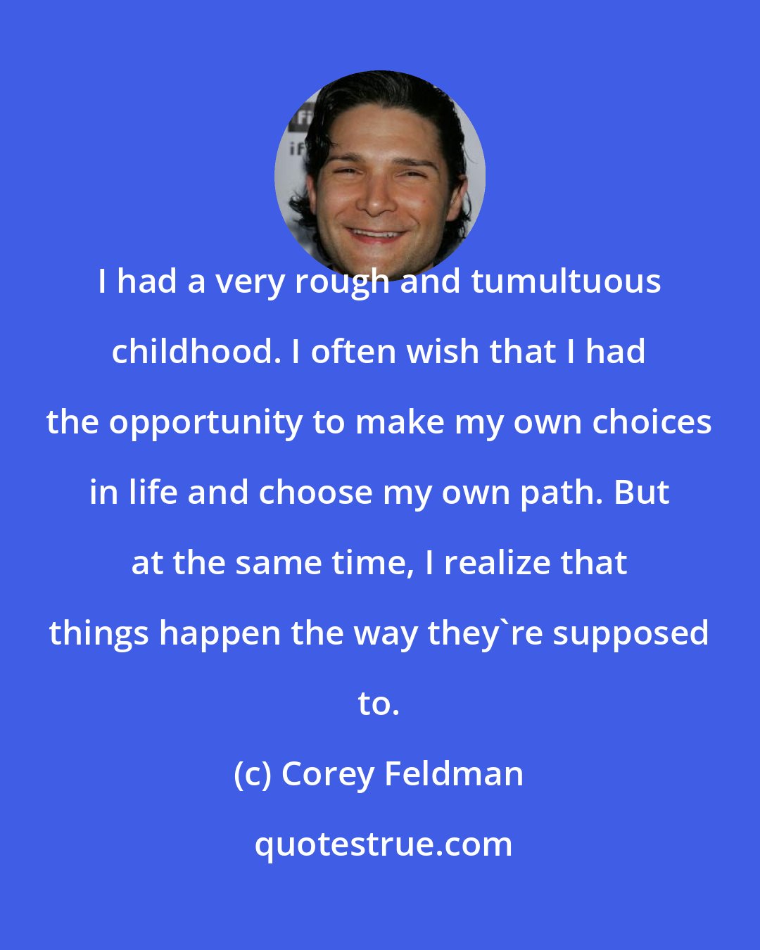 Corey Feldman: I had a very rough and tumultuous childhood. I often wish that I had the opportunity to make my own choices in life and choose my own path. But at the same time, I realize that things happen the way they're supposed to.