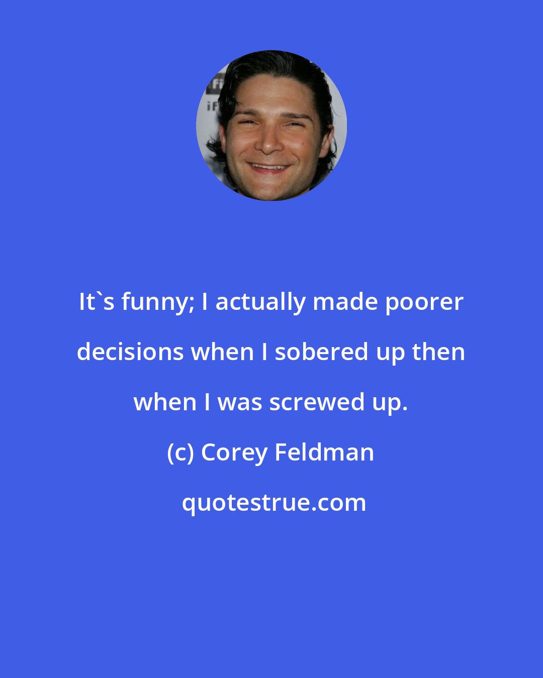 Corey Feldman: It's funny; I actually made poorer decisions when I sobered up then when I was screwed up.