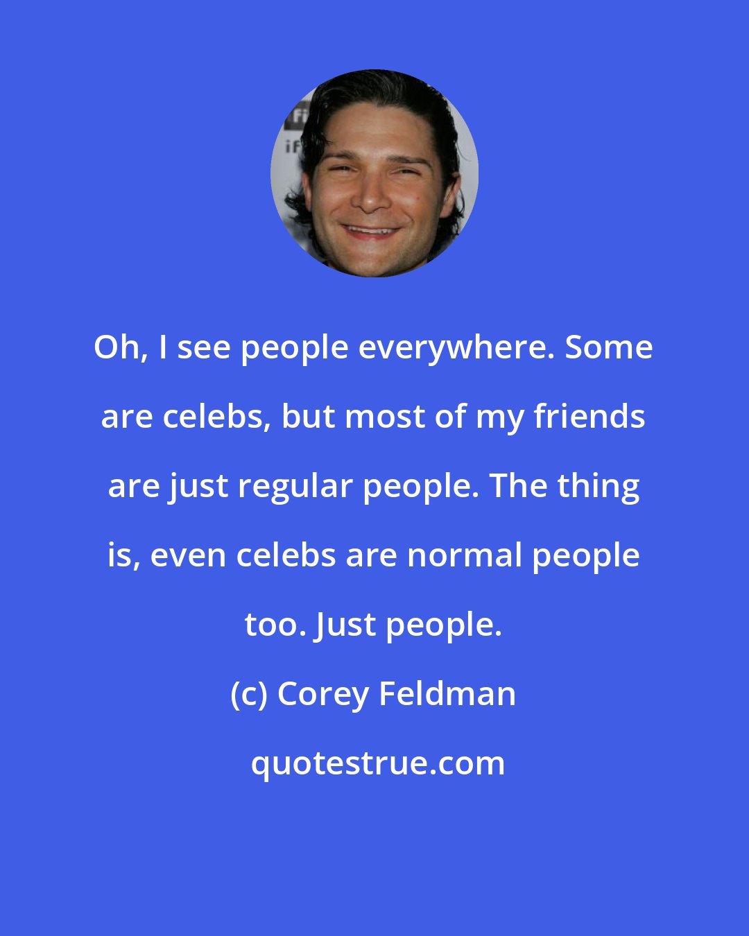 Corey Feldman: Oh, I see people everywhere. Some are celebs, but most of my friends are just regular people. The thing is, even celebs are normal people too. Just people.