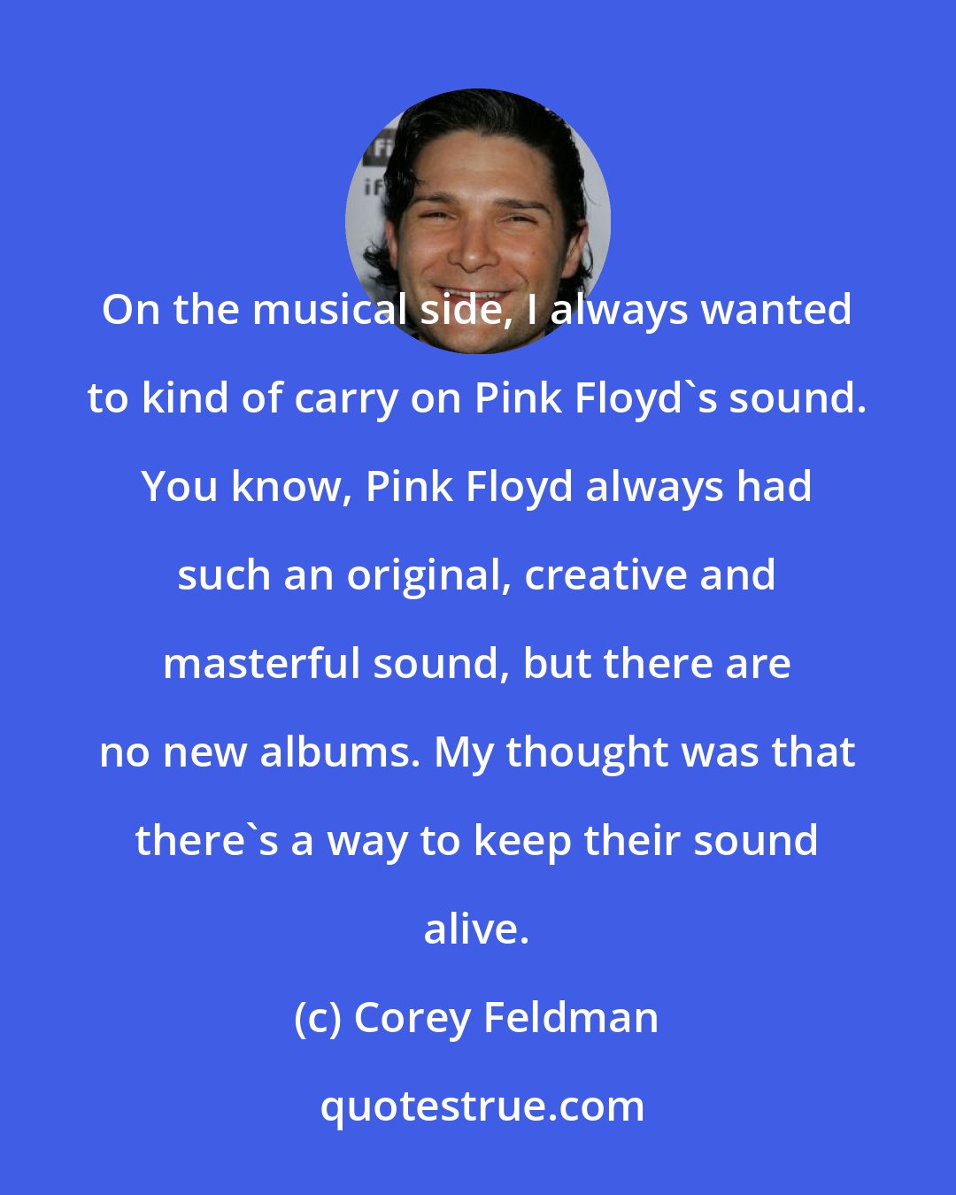 Corey Feldman: On the musical side, I always wanted to kind of carry on Pink Floyd's sound. You know, Pink Floyd always had such an original, creative and masterful sound, but there are no new albums. My thought was that there's a way to keep their sound alive.