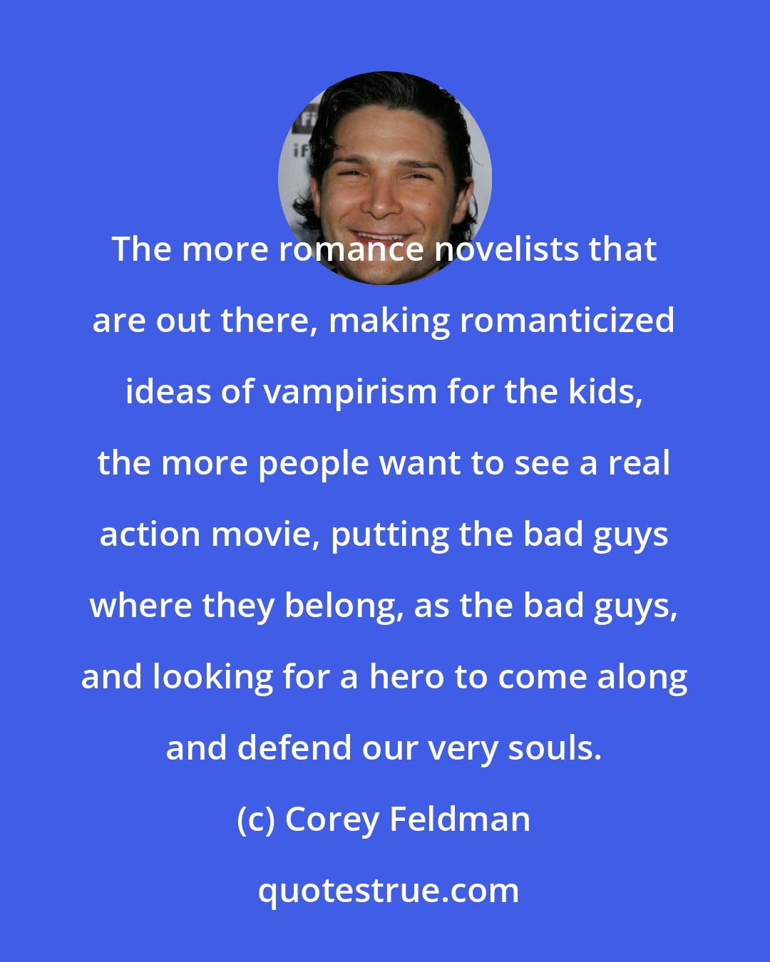 Corey Feldman: The more romance novelists that are out there, making romanticized ideas of vampirism for the kids, the more people want to see a real action movie, putting the bad guys where they belong, as the bad guys, and looking for a hero to come along and defend our very souls.