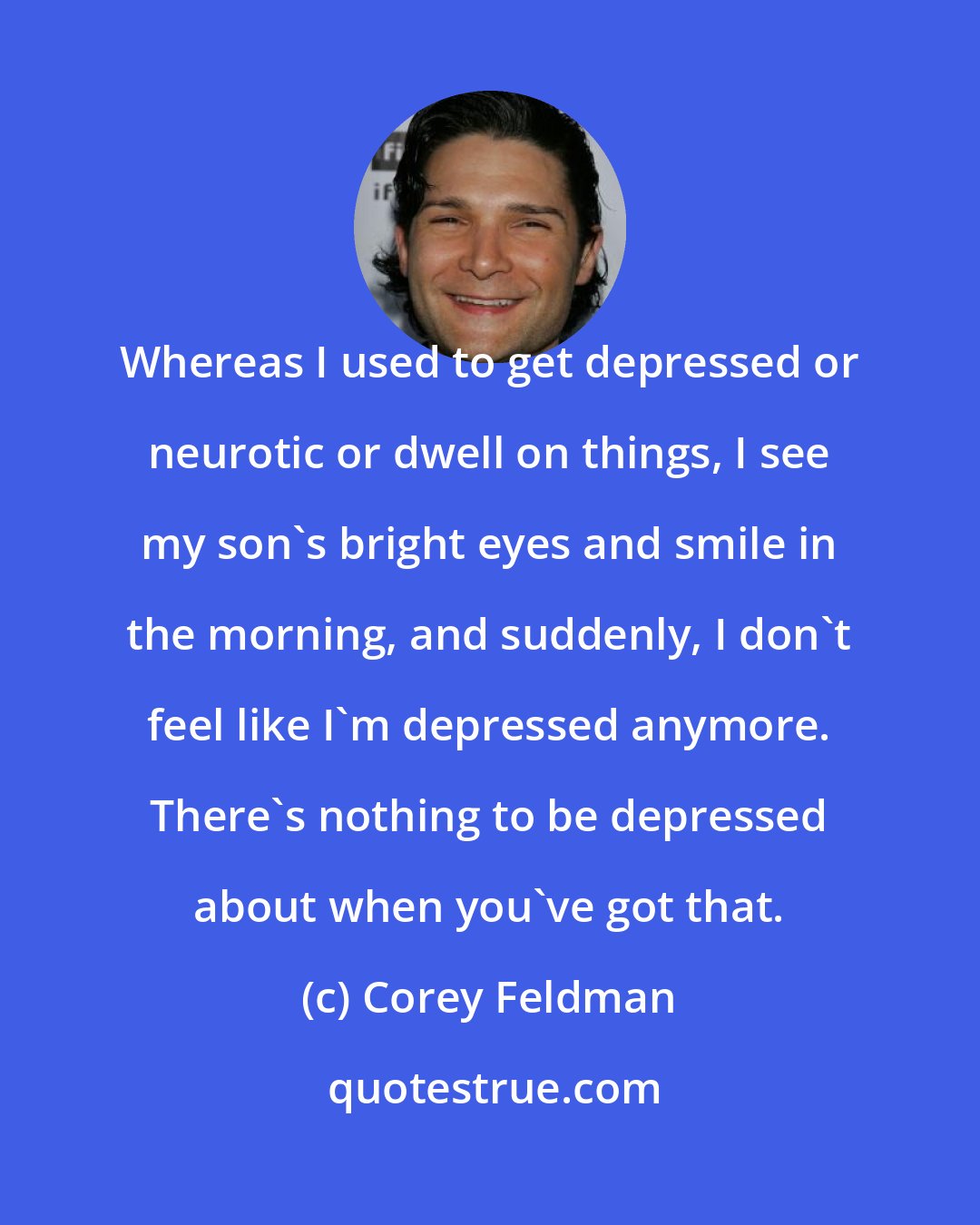 Corey Feldman: Whereas I used to get depressed or neurotic or dwell on things, I see my son's bright eyes and smile in the morning, and suddenly, I don't feel like I'm depressed anymore. There's nothing to be depressed about when you've got that.