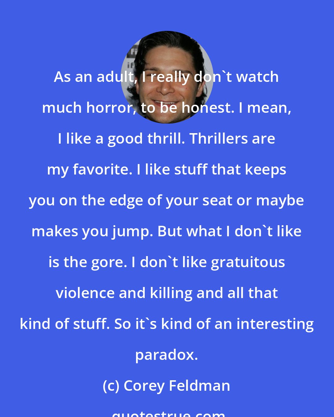 Corey Feldman: As an adult, I really don't watch much horror, to be honest. I mean, I like a good thrill. Thrillers are my favorite. I like stuff that keeps you on the edge of your seat or maybe makes you jump. But what I don't like is the gore. I don't like gratuitous violence and killing and all that kind of stuff. So it's kind of an interesting paradox.