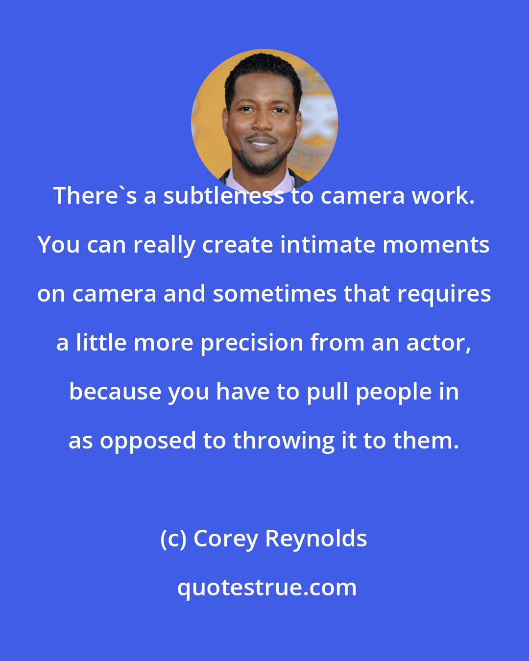 Corey Reynolds: There's a subtleness to camera work. You can really create intimate moments on camera and sometimes that requires a little more precision from an actor, because you have to pull people in as opposed to throwing it to them.