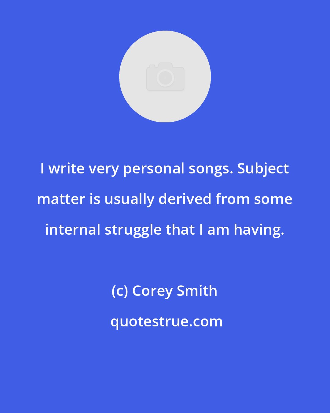 Corey Smith: I write very personal songs. Subject matter is usually derived from some internal struggle that I am having.