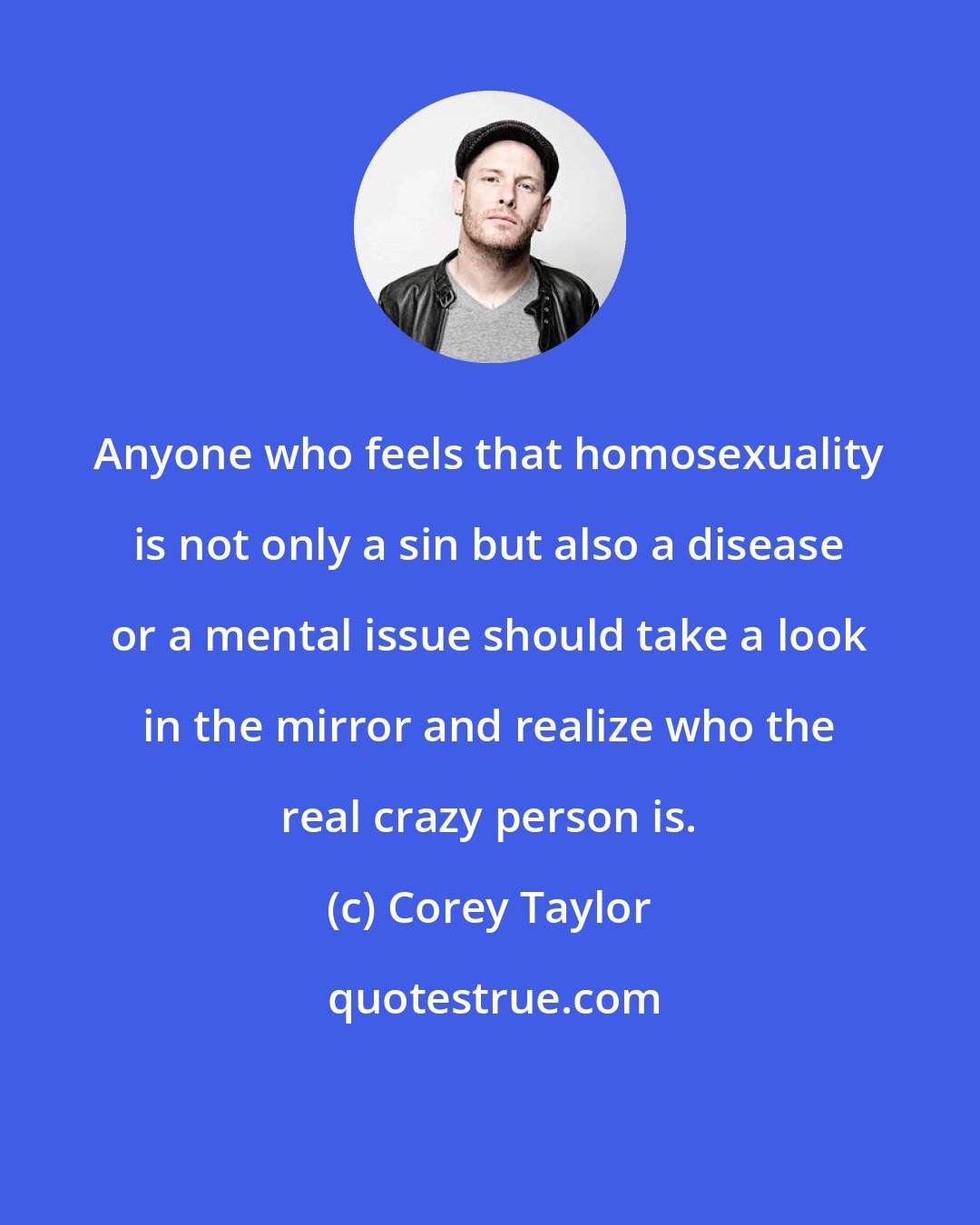 Corey Taylor: Anyone who feels that homosexuality is not only a sin but also a disease or a mental issue should take a look in the mirror and realize who the real crazy person is.