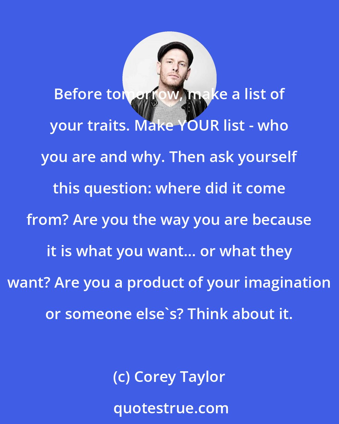 Corey Taylor: Before tomorrow, make a list of your traits. Make YOUR list - who you are and why. Then ask yourself this question: where did it come from? Are you the way you are because it is what you want... or what they want? Are you a product of your imagination or someone else's? Think about it.