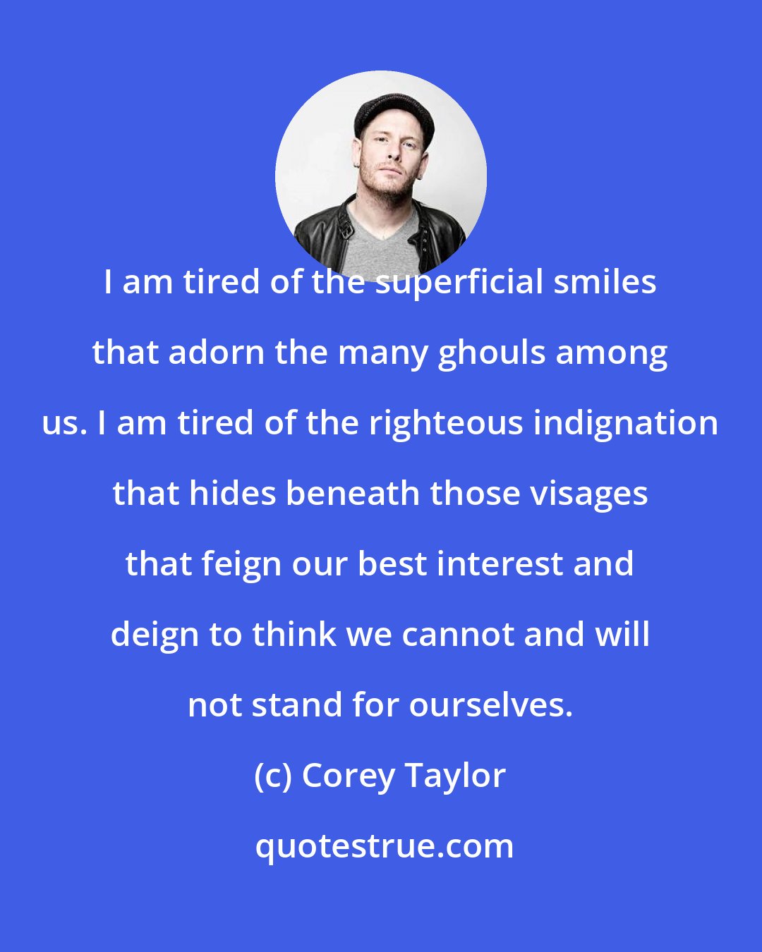 Corey Taylor: I am tired of the superficial smiles that adorn the many ghouls among us. I am tired of the righteous indignation that hides beneath those visages that feign our best interest and deign to think we cannot and will not stand for ourselves.