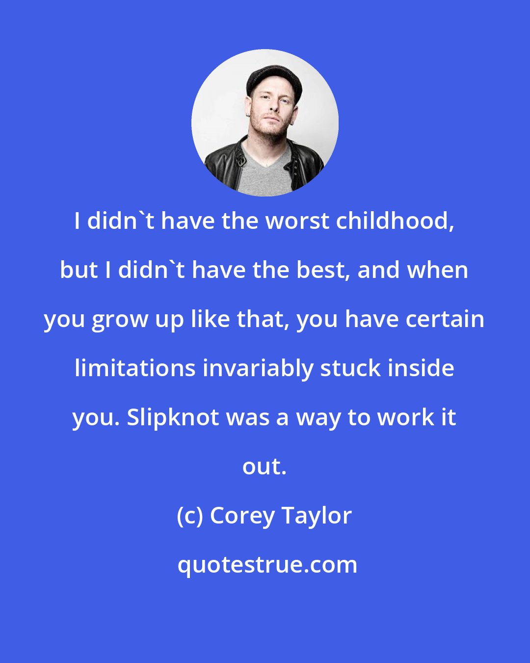 Corey Taylor: I didn't have the worst childhood, but I didn't have the best, and when you grow up like that, you have certain limitations invariably stuck inside you. Slipknot was a way to work it out.