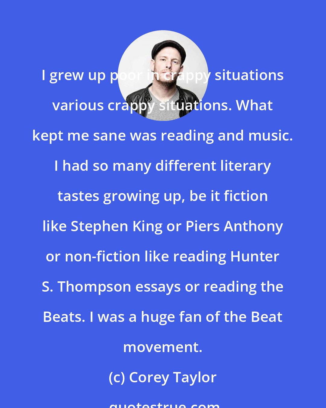 Corey Taylor: I grew up poor in crappy situations various crappy situations. What kept me sane was reading and music. I had so many different literary tastes growing up, be it fiction like Stephen King or Piers Anthony or non-fiction like reading Hunter S. Thompson essays or reading the Beats. I was a huge fan of the Beat movement.