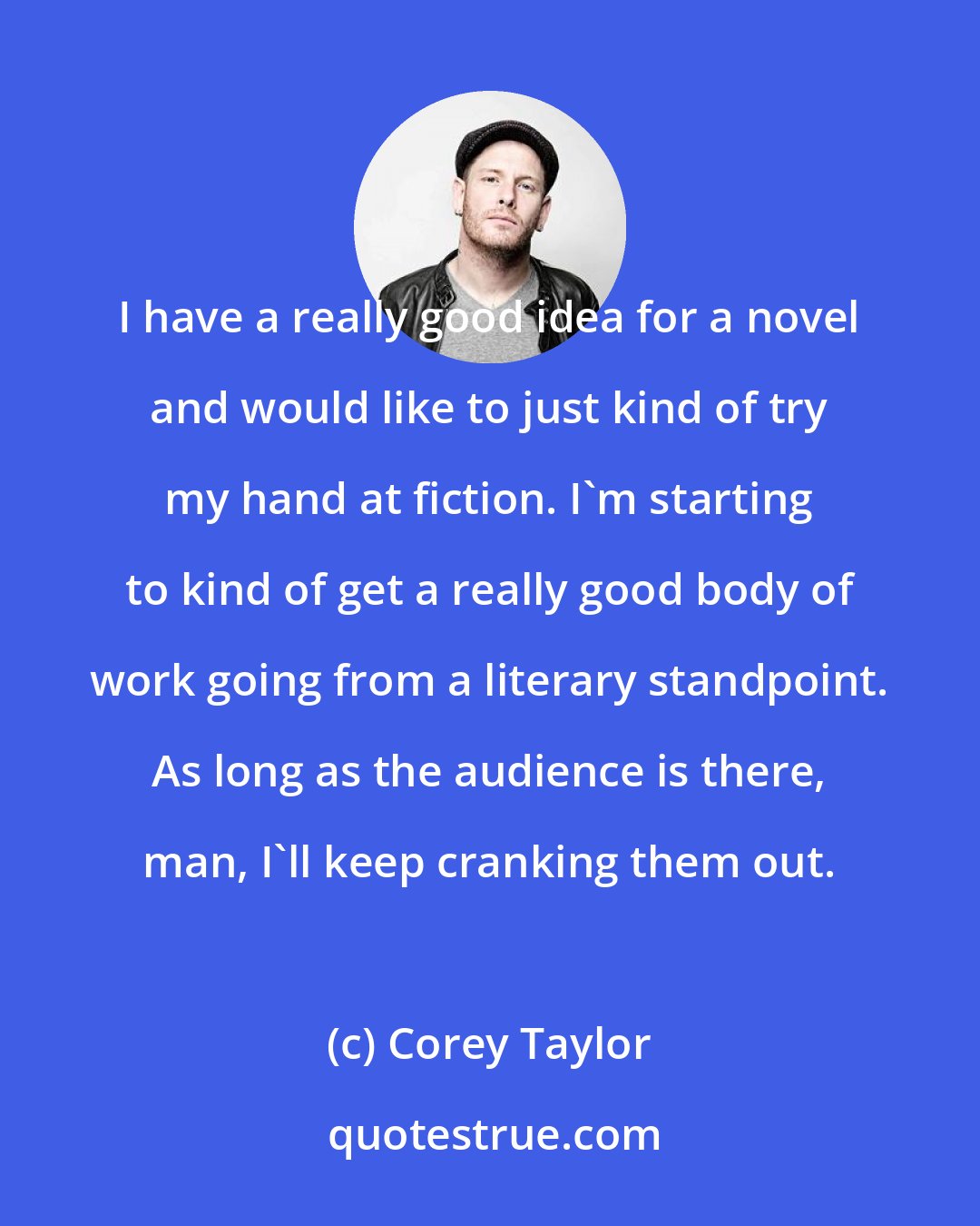 Corey Taylor: I have a really good idea for a novel and would like to just kind of try my hand at fiction. I'm starting to kind of get a really good body of work going from a literary standpoint. As long as the audience is there, man, I'll keep cranking them out.