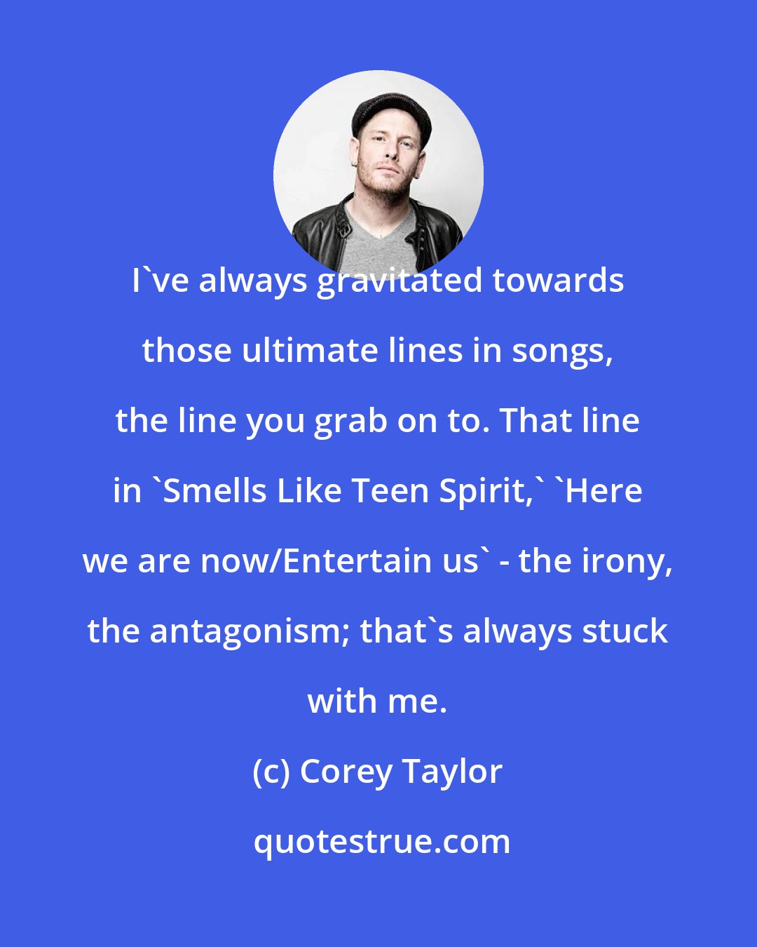 Corey Taylor: I've always gravitated towards those ultimate lines in songs, the line you grab on to. That line in 'Smells Like Teen Spirit,' 'Here we are now/Entertain us' - the irony, the antagonism; that's always stuck with me.