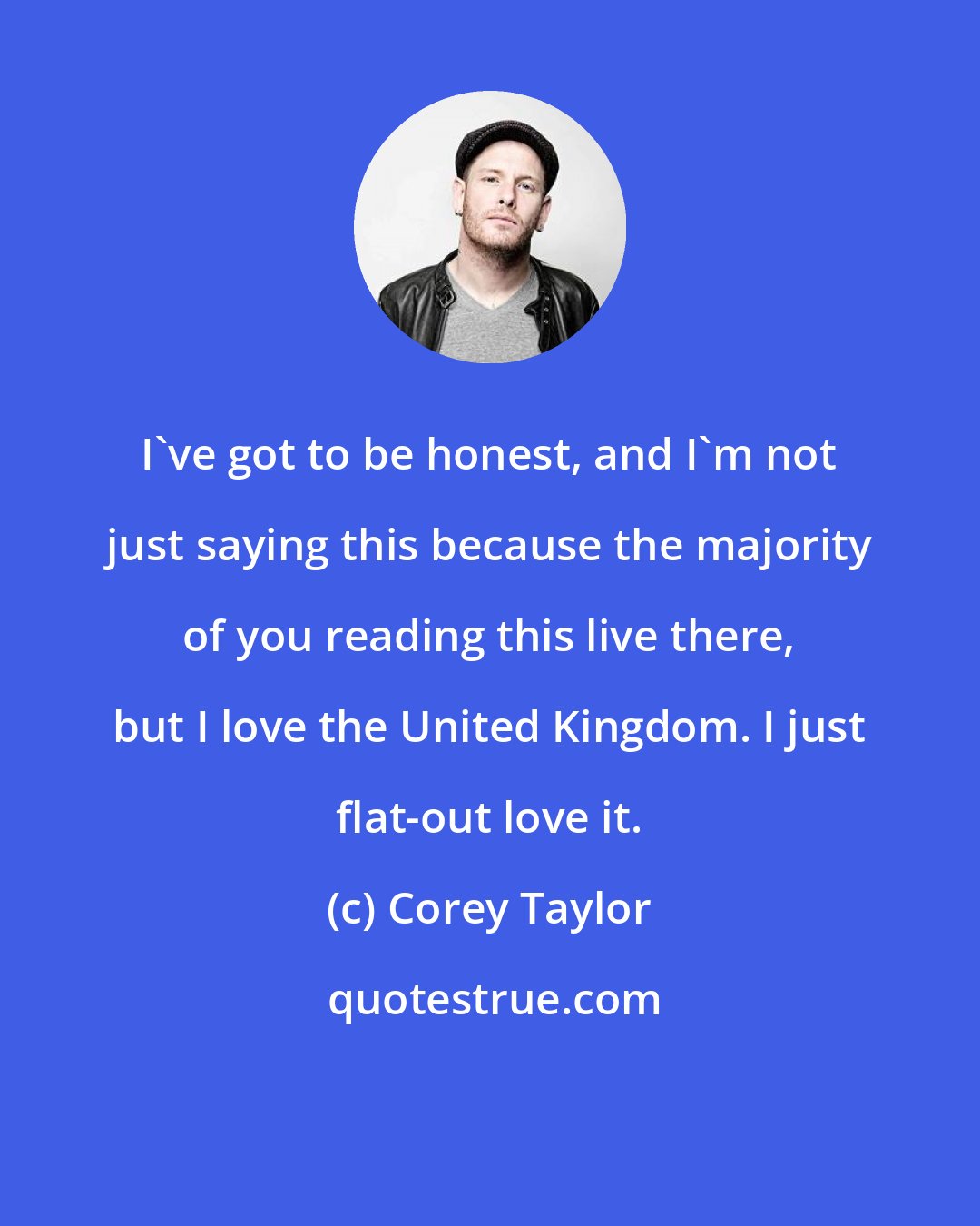 Corey Taylor: I've got to be honest, and I'm not just saying this because the majority of you reading this live there, but I love the United Kingdom. I just flat-out love it.