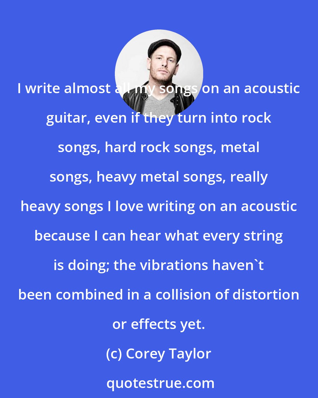 Corey Taylor: I write almost all my songs on an acoustic guitar, even if they turn into rock songs, hard rock songs, metal songs, heavy metal songs, really heavy songs I love writing on an acoustic because I can hear what every string is doing; the vibrations haven't been combined in a collision of distortion or effects yet.