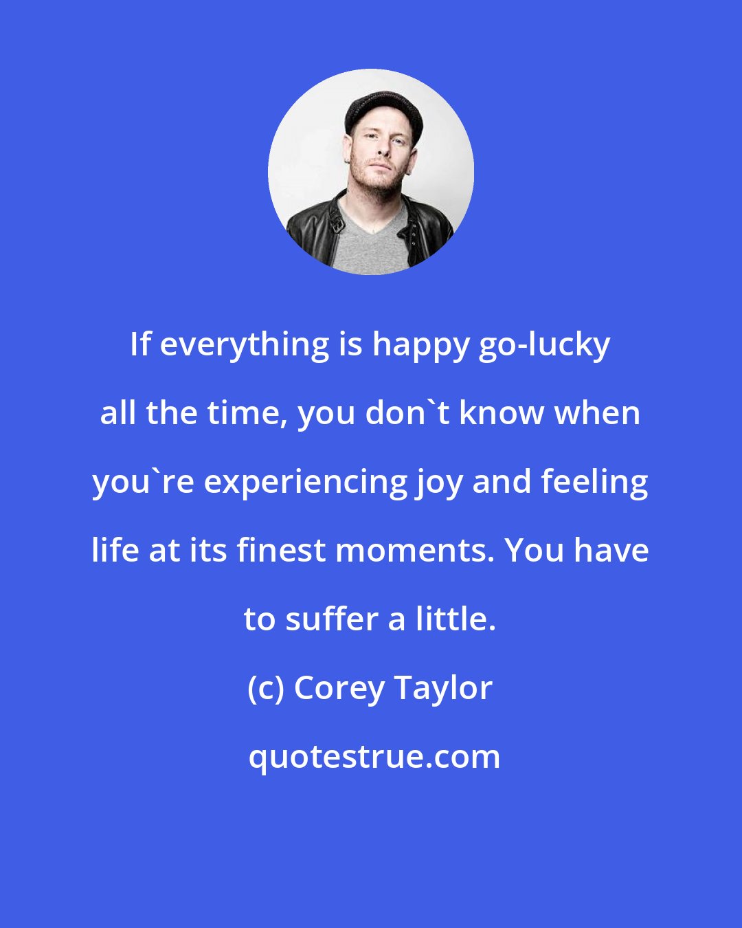 Corey Taylor: If everything is happy go-lucky all the time, you don't know when you're experiencing joy and feeling life at its finest moments. You have to suffer a little.