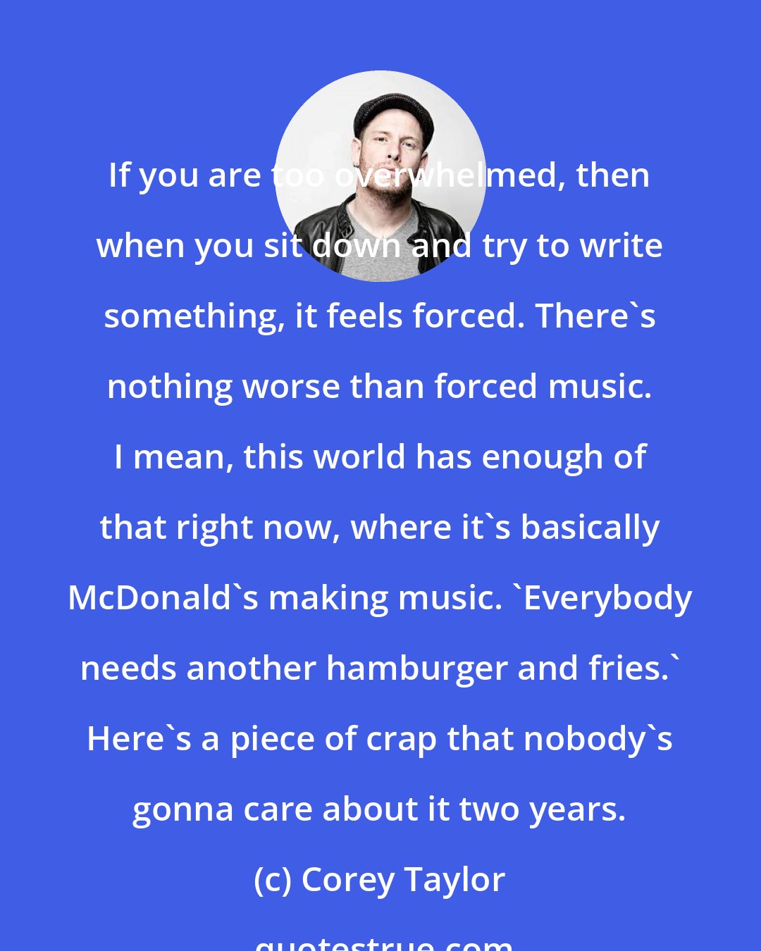 Corey Taylor: If you are too overwhelmed, then when you sit down and try to write something, it feels forced. There's nothing worse than forced music. I mean, this world has enough of that right now, where it's basically McDonald's making music. 'Everybody needs another hamburger and fries.' Here's a piece of crap that nobody's gonna care about it two years.