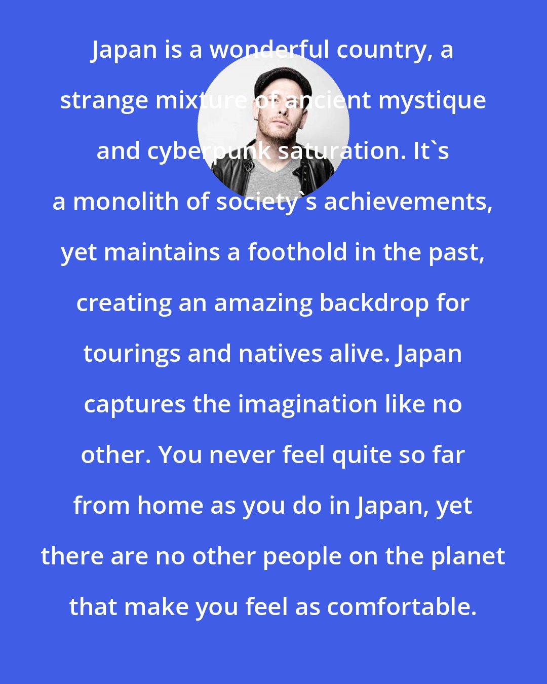 Corey Taylor: Japan is a wonderful country, a strange mixture of ancient mystique and cyberpunk saturation. It's a monolith of society's achievements, yet maintains a foothold in the past, creating an amazing backdrop for tourings and natives alive. Japan captures the imagination like no other. You never feel quite so far from home as you do in Japan, yet there are no other people on the planet that make you feel as comfortable.