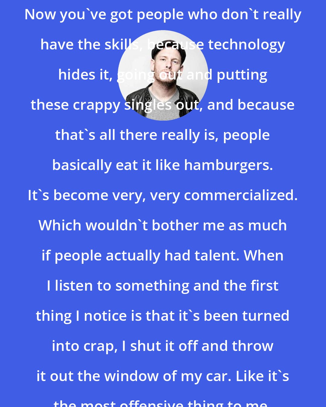 Corey Taylor: Now you've got people who don't really have the skills, because technology hides it, going out and putting these crappy singles out, and because that's all there really is, people basically eat it like hamburgers. It's become very, very commercialized. Which wouldn't bother me as much if people actually had talent. When I listen to something and the first thing I notice is that it's been turned into crap, I shut it off and throw it out the window of my car. Like it's the most offensive thing to me.