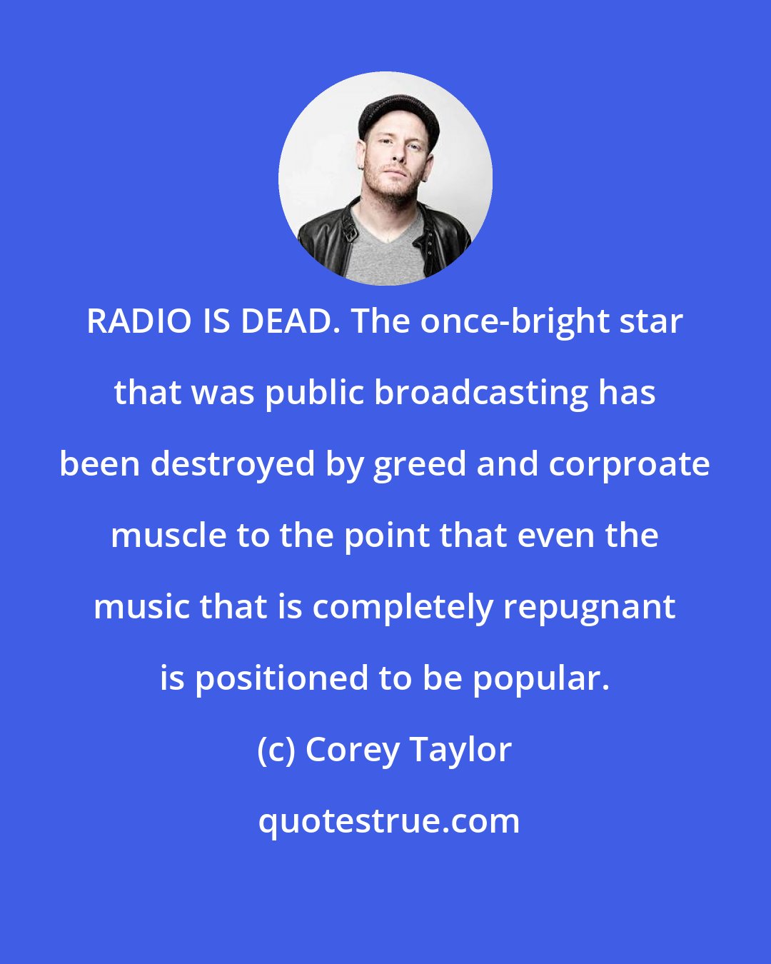 Corey Taylor: RADIO IS DEAD. The once-bright star that was public broadcasting has been destroyed by greed and corproate muscle to the point that even the music that is completely repugnant is positioned to be popular.