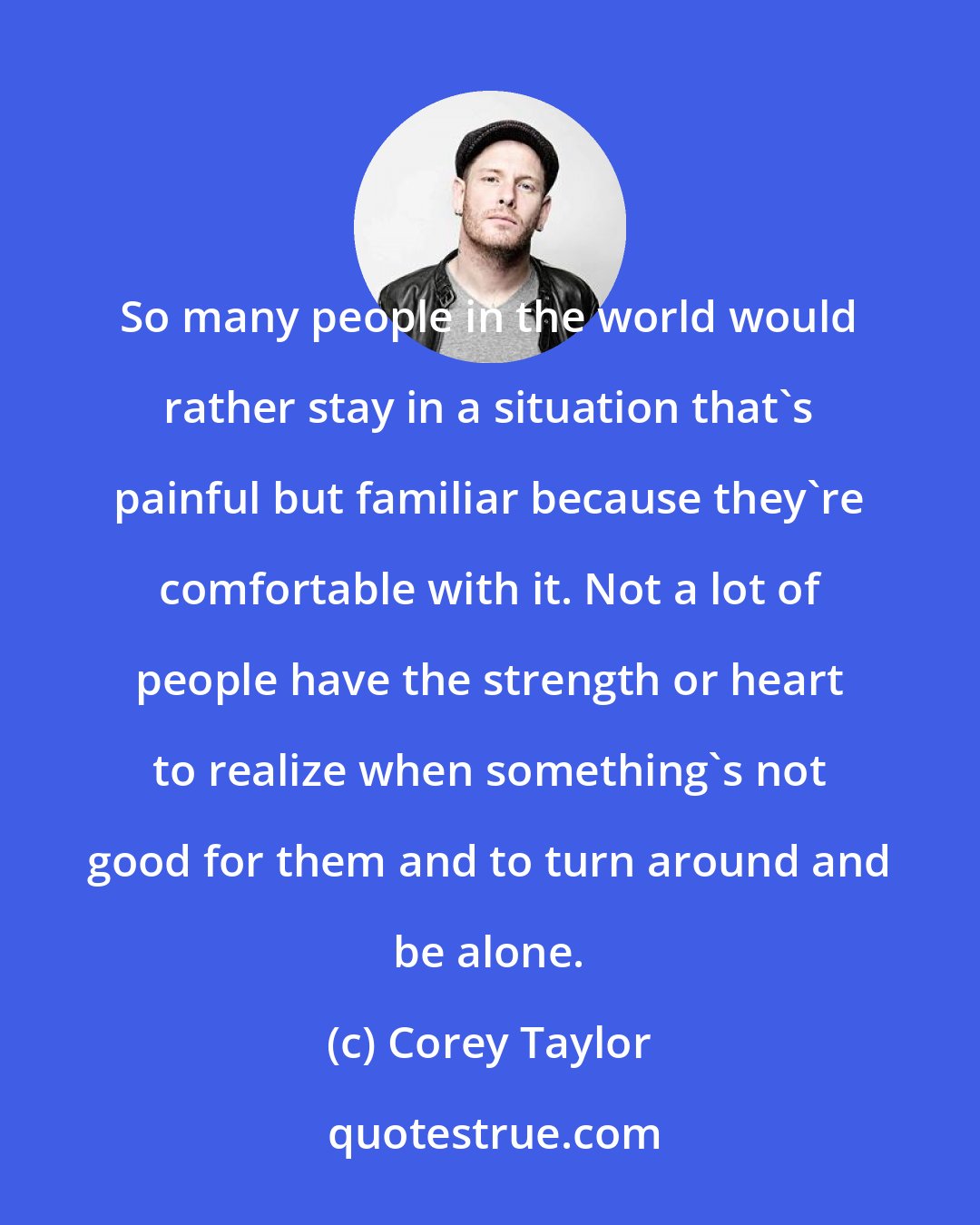 Corey Taylor: So many people in the world would rather stay in a situation that's painful but familiar because they're comfortable with it. Not a lot of people have the strength or heart to realize when something's not good for them and to turn around and be alone.