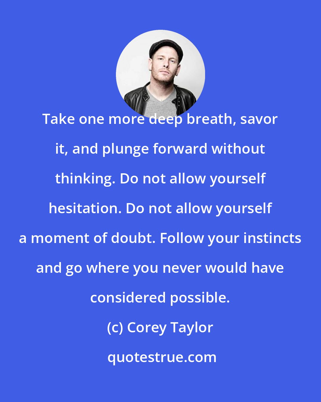 Corey Taylor: Take one more deep breath, savor it, and plunge forward without thinking. Do not allow yourself hesitation. Do not allow yourself a moment of doubt. Follow your instincts and go where you never would have considered possible.