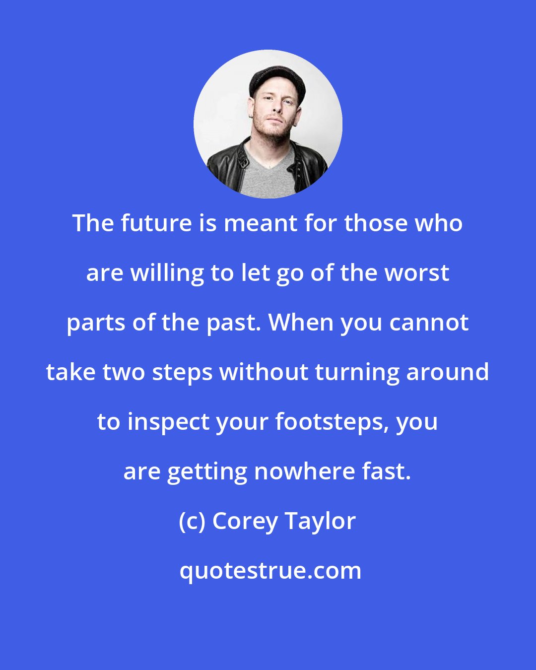 Corey Taylor: The future is meant for those who are willing to let go of the worst parts of the past. When you cannot take two steps without turning around to inspect your footsteps, you are getting nowhere fast.