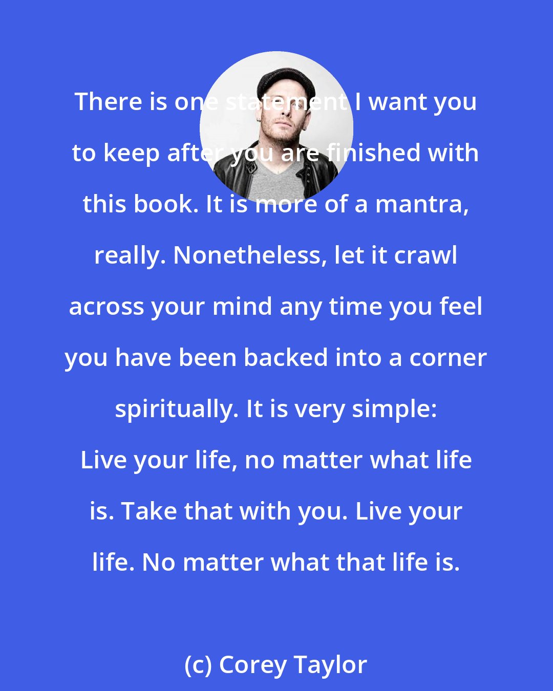 Corey Taylor: There is one statement I want you to keep after you are finished with this book. It is more of a mantra, really. Nonetheless, let it crawl across your mind any time you feel you have been backed into a corner spiritually. It is very simple: Live your life, no matter what life is. Take that with you. Live your life. No matter what that life is.