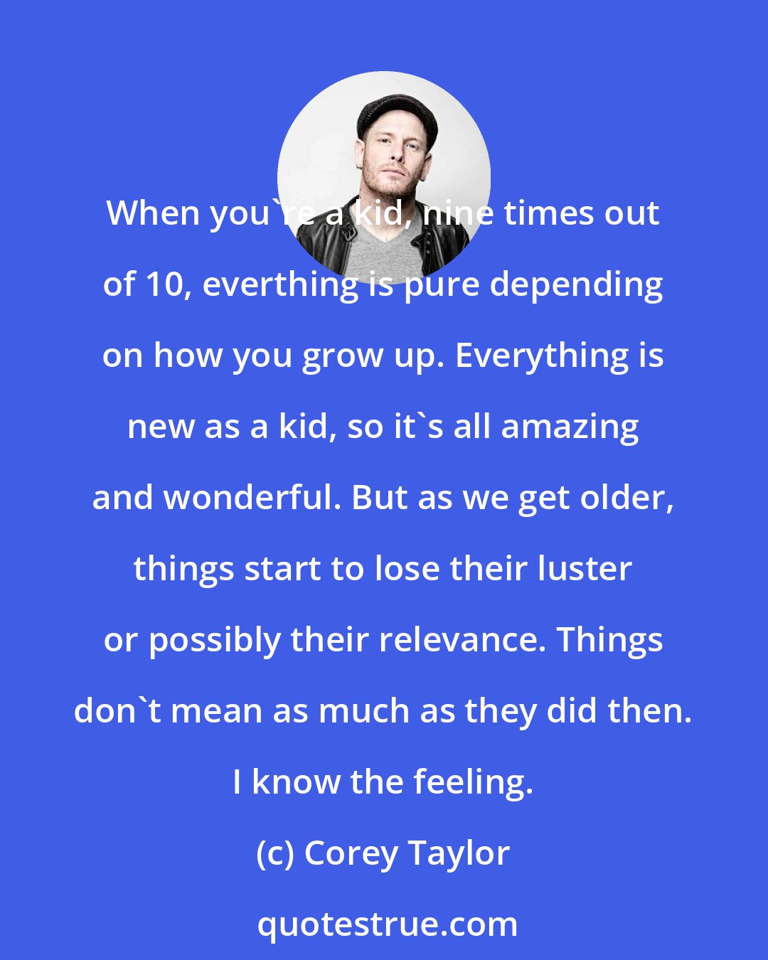 Corey Taylor: When you're a kid, nine times out of 10, everthing is pure depending on how you grow up. Everything is new as a kid, so it's all amazing and wonderful. But as we get older, things start to lose their luster or possibly their relevance. Things don't mean as much as they did then. I know the feeling.