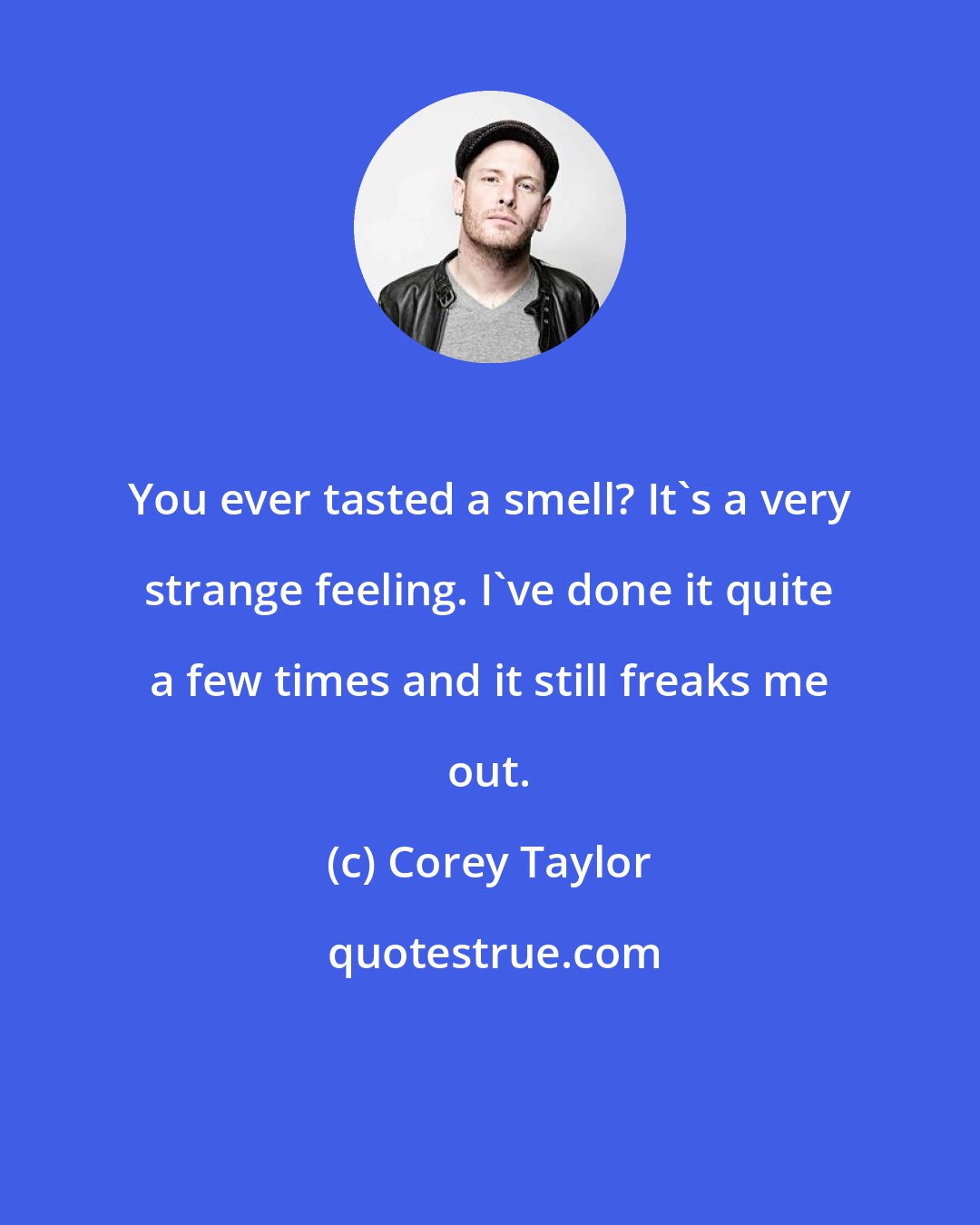 Corey Taylor: You ever tasted a smell? It's a very strange feeling. I've done it quite a few times and it still freaks me out.