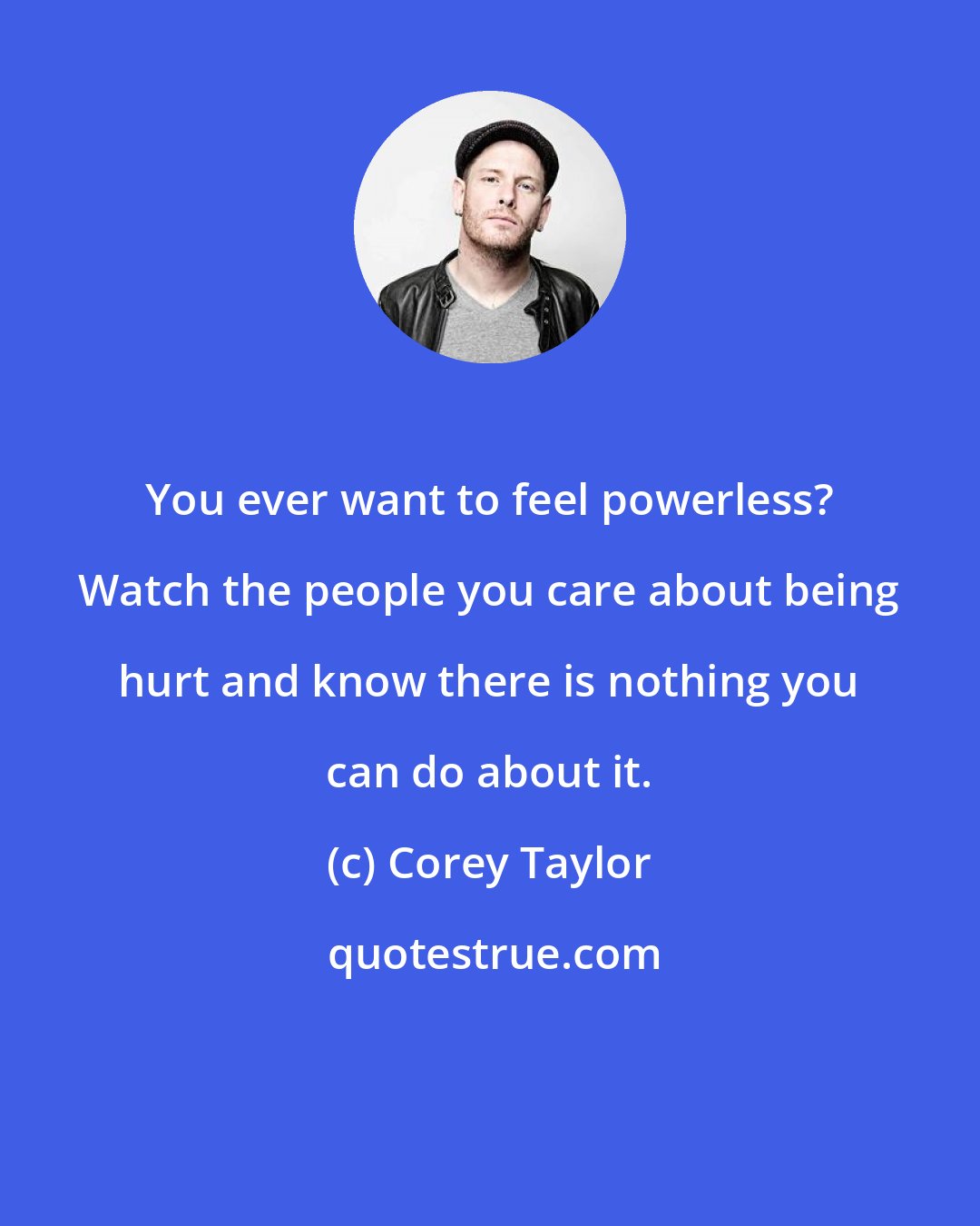 Corey Taylor: You ever want to feel powerless? Watch the people you care about being hurt and know there is nothing you can do about it.