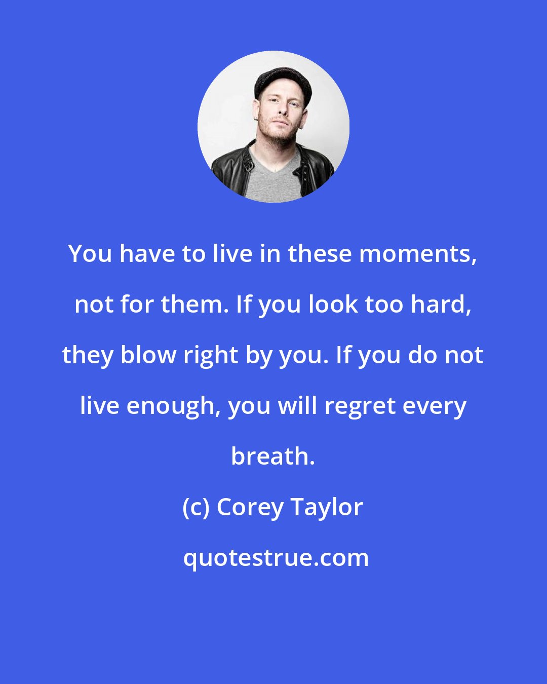 Corey Taylor: You have to live in these moments, not for them. If you look too hard, they blow right by you. If you do not live enough, you will regret every breath.