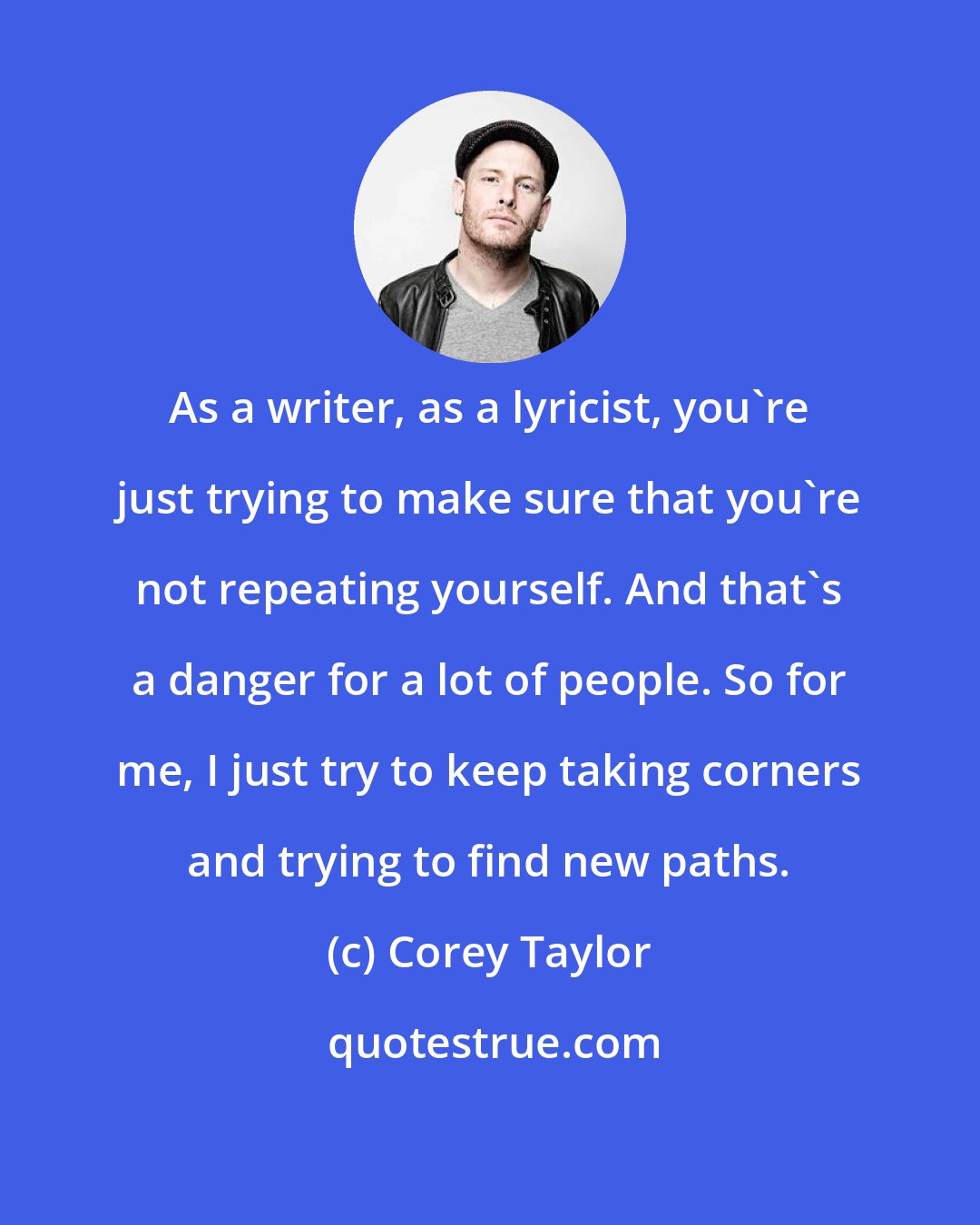 Corey Taylor: As a writer, as a lyricist, you're just trying to make sure that you're not repeating yourself. And that's a danger for a lot of people. So for me, I just try to keep taking corners and trying to find new paths.