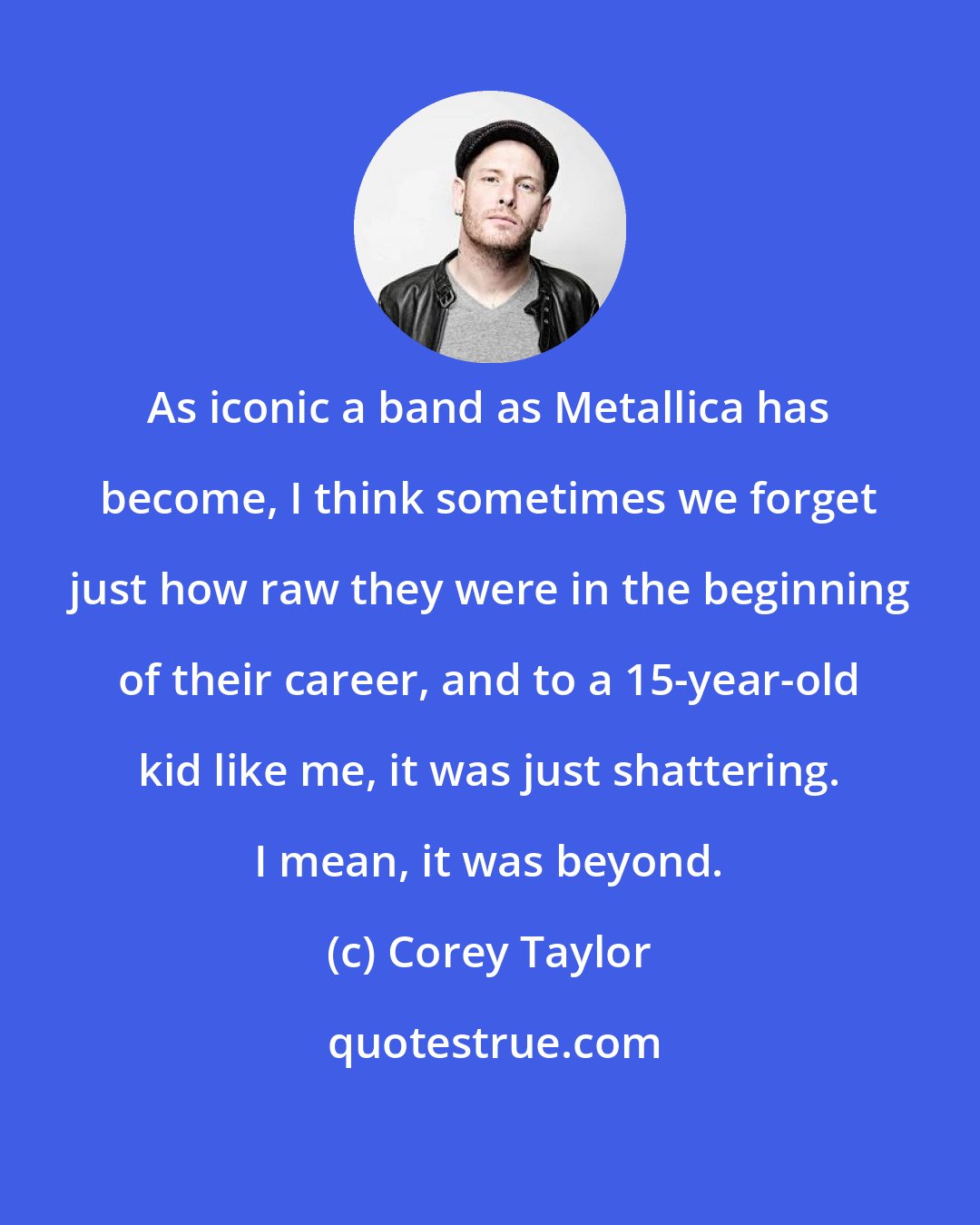 Corey Taylor: As iconic a band as Metallica has become, I think sometimes we forget just how raw they were in the beginning of their career, and to a 15-year-old kid like me, it was just shattering. I mean, it was beyond.