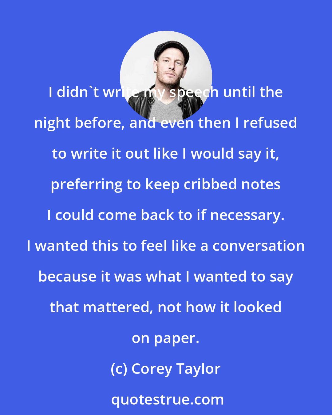 Corey Taylor: I didn't write my speech until the night before, and even then I refused to write it out like I would say it, preferring to keep cribbed notes I could come back to if necessary. I wanted this to feel like a conversation because it was what I wanted to say that mattered, not how it looked on paper.