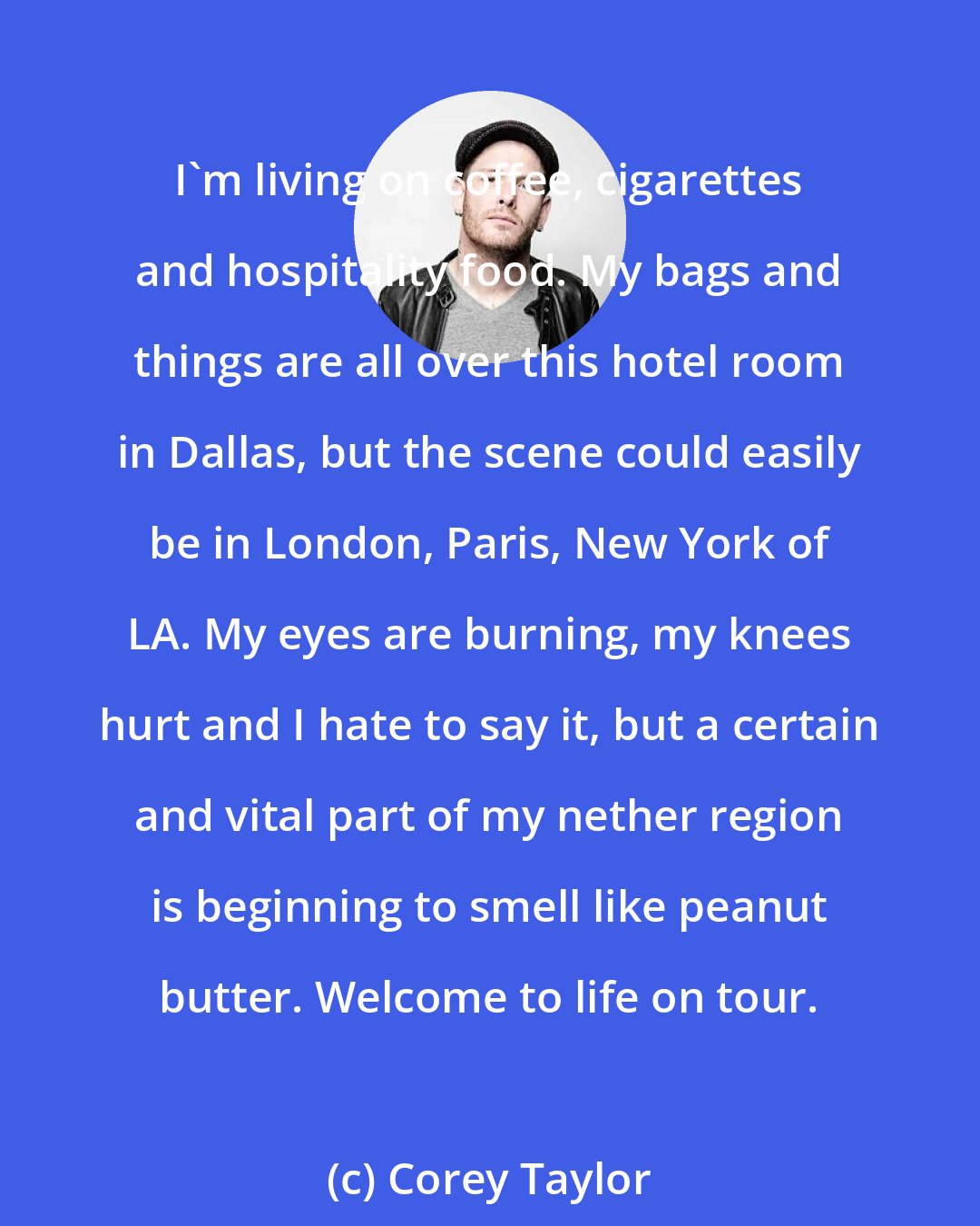 Corey Taylor: I'm living on coffee, cigarettes and hospitality food. My bags and things are all over this hotel room in Dallas, but the scene could easily be in London, Paris, New York of LA. My eyes are burning, my knees hurt and I hate to say it, but a certain and vital part of my nether region is beginning to smell like peanut butter. Welcome to life on tour.