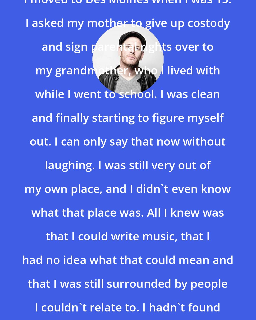 Corey Taylor: I moved to Des Moines when I was 15. I asked my mother to give up costody and sign parental rights over to my grandmother, who I lived with while I went to school. I was clean and finally starting to figure myself out. I can only say that now without laughing. I was still very out of my own place, and I didn't even know what that place was. All I knew was that I could write music, that I had no idea what that could mean and that I was still surrounded by people I couldn't relate to. I hadn't found my tribe yet.