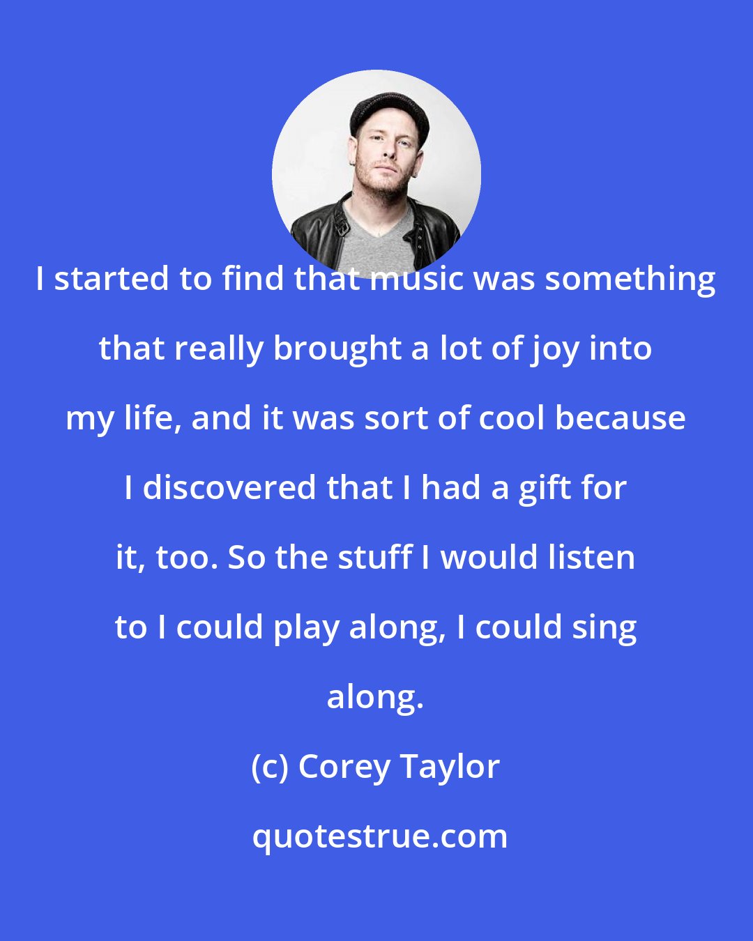 Corey Taylor: I started to find that music was something that really brought a lot of joy into my life, and it was sort of cool because I discovered that I had a gift for it, too. So the stuff I would listen to I could play along, I could sing along.