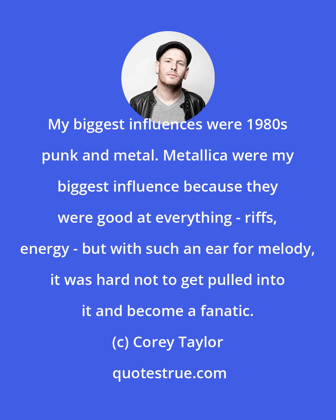 Corey Taylor: My biggest influences were 1980s punk and metal. Metallica were my biggest influence because they were good at everything - riffs, energy - but with such an ear for melody, it was hard not to get pulled into it and become a fanatic.