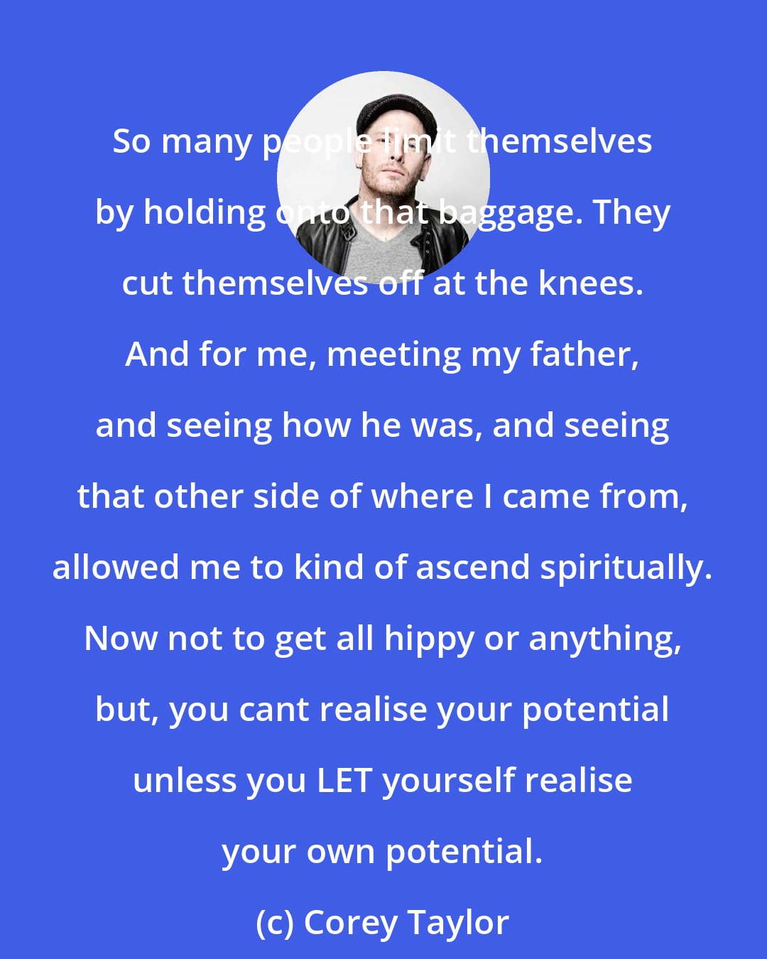 Corey Taylor: So many people limit themselves by holding onto that baggage. They cut themselves off at the knees. And for me, meeting my father, and seeing how he was, and seeing that other side of where I came from, allowed me to kind of ascend spiritually. Now not to get all hippy or anything, but, you cant realise your potential unless you LET yourself realise your own potential.