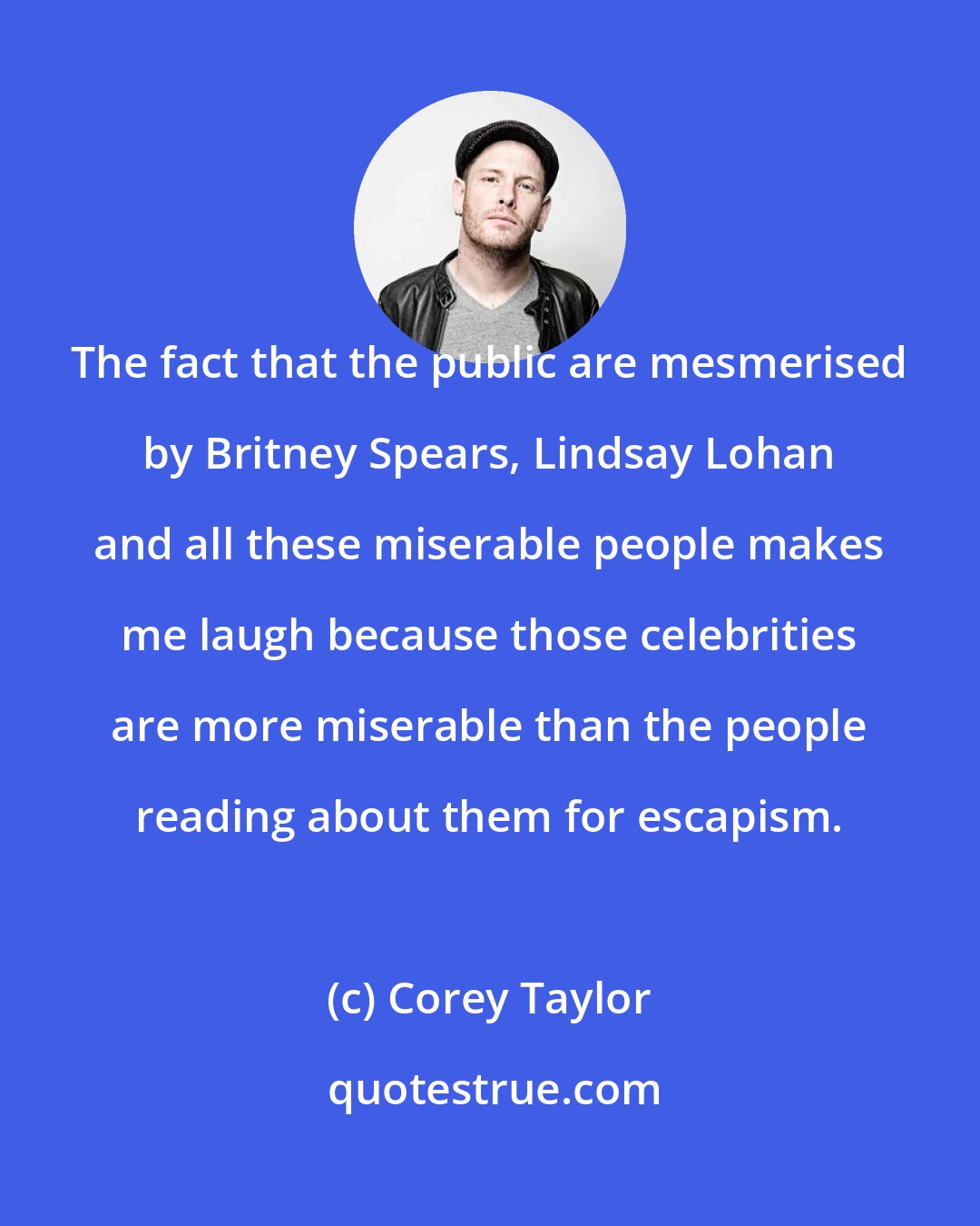 Corey Taylor: The fact that the public are mesmerised by Britney Spears, Lindsay Lohan and all these miserable people makes me laugh because those celebrities are more miserable than the people reading about them for escapism.